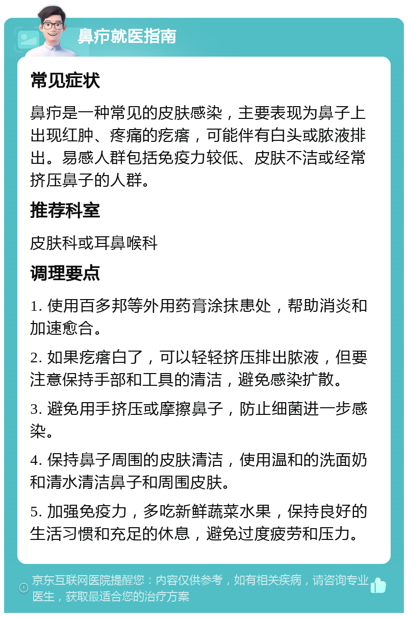 鼻疖就医指南 常见症状 鼻疖是一种常见的皮肤感染，主要表现为鼻子上出现红肿、疼痛的疙瘩，可能伴有白头或脓液排出。易感人群包括免疫力较低、皮肤不洁或经常挤压鼻子的人群。 推荐科室 皮肤科或耳鼻喉科 调理要点 1. 使用百多邦等外用药膏涂抹患处，帮助消炎和加速愈合。 2. 如果疙瘩白了，可以轻轻挤压排出脓液，但要注意保持手部和工具的清洁，避免感染扩散。 3. 避免用手挤压或摩擦鼻子，防止细菌进一步感染。 4. 保持鼻子周围的皮肤清洁，使用温和的洗面奶和清水清洁鼻子和周围皮肤。 5. 加强免疫力，多吃新鲜蔬菜水果，保持良好的生活习惯和充足的休息，避免过度疲劳和压力。