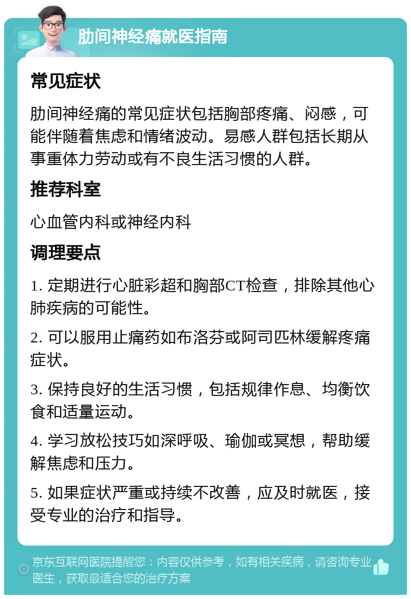 肋间神经痛就医指南 常见症状 肋间神经痛的常见症状包括胸部疼痛、闷感，可能伴随着焦虑和情绪波动。易感人群包括长期从事重体力劳动或有不良生活习惯的人群。 推荐科室 心血管内科或神经内科 调理要点 1. 定期进行心脏彩超和胸部CT检查，排除其他心肺疾病的可能性。 2. 可以服用止痛药如布洛芬或阿司匹林缓解疼痛症状。 3. 保持良好的生活习惯，包括规律作息、均衡饮食和适量运动。 4. 学习放松技巧如深呼吸、瑜伽或冥想，帮助缓解焦虑和压力。 5. 如果症状严重或持续不改善，应及时就医，接受专业的治疗和指导。