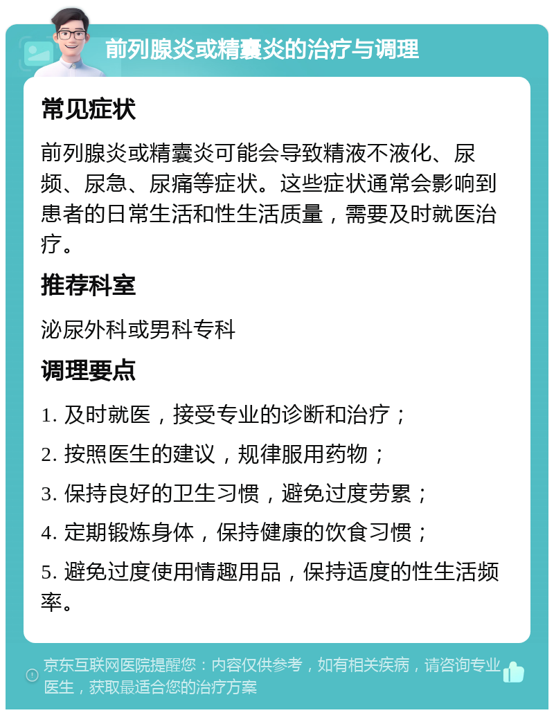 前列腺炎或精囊炎的治疗与调理 常见症状 前列腺炎或精囊炎可能会导致精液不液化、尿频、尿急、尿痛等症状。这些症状通常会影响到患者的日常生活和性生活质量，需要及时就医治疗。 推荐科室 泌尿外科或男科专科 调理要点 1. 及时就医，接受专业的诊断和治疗； 2. 按照医生的建议，规律服用药物； 3. 保持良好的卫生习惯，避免过度劳累； 4. 定期锻炼身体，保持健康的饮食习惯； 5. 避免过度使用情趣用品，保持适度的性生活频率。