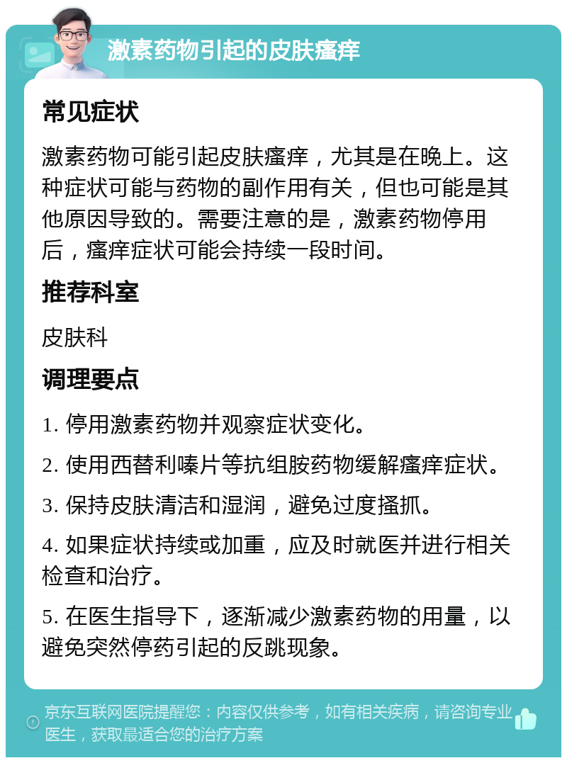 激素药物引起的皮肤瘙痒 常见症状 激素药物可能引起皮肤瘙痒，尤其是在晚上。这种症状可能与药物的副作用有关，但也可能是其他原因导致的。需要注意的是，激素药物停用后，瘙痒症状可能会持续一段时间。 推荐科室 皮肤科 调理要点 1. 停用激素药物并观察症状变化。 2. 使用西替利嗪片等抗组胺药物缓解瘙痒症状。 3. 保持皮肤清洁和湿润，避免过度搔抓。 4. 如果症状持续或加重，应及时就医并进行相关检查和治疗。 5. 在医生指导下，逐渐减少激素药物的用量，以避免突然停药引起的反跳现象。