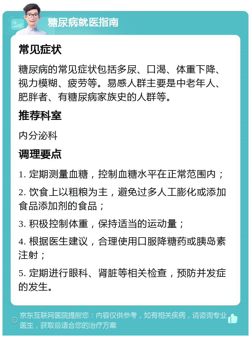 糖尿病就医指南 常见症状 糖尿病的常见症状包括多尿、口渴、体重下降、视力模糊、疲劳等。易感人群主要是中老年人、肥胖者、有糖尿病家族史的人群等。 推荐科室 内分泌科 调理要点 1. 定期测量血糖，控制血糖水平在正常范围内； 2. 饮食上以粗粮为主，避免过多人工膨化或添加食品添加剂的食品； 3. 积极控制体重，保持适当的运动量； 4. 根据医生建议，合理使用口服降糖药或胰岛素注射； 5. 定期进行眼科、肾脏等相关检查，预防并发症的发生。