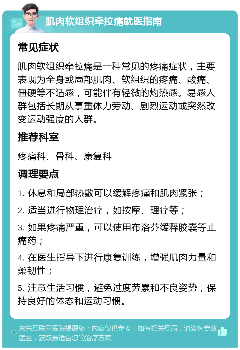 肌肉软组织牵拉痛就医指南 常见症状 肌肉软组织牵拉痛是一种常见的疼痛症状，主要表现为全身或局部肌肉、软组织的疼痛、酸痛、僵硬等不适感，可能伴有轻微的灼热感。易感人群包括长期从事重体力劳动、剧烈运动或突然改变运动强度的人群。 推荐科室 疼痛科、骨科、康复科 调理要点 1. 休息和局部热敷可以缓解疼痛和肌肉紧张； 2. 适当进行物理治疗，如按摩、理疗等； 3. 如果疼痛严重，可以使用布洛芬缓释胶囊等止痛药； 4. 在医生指导下进行康复训练，增强肌肉力量和柔韧性； 5. 注意生活习惯，避免过度劳累和不良姿势，保持良好的体态和运动习惯。