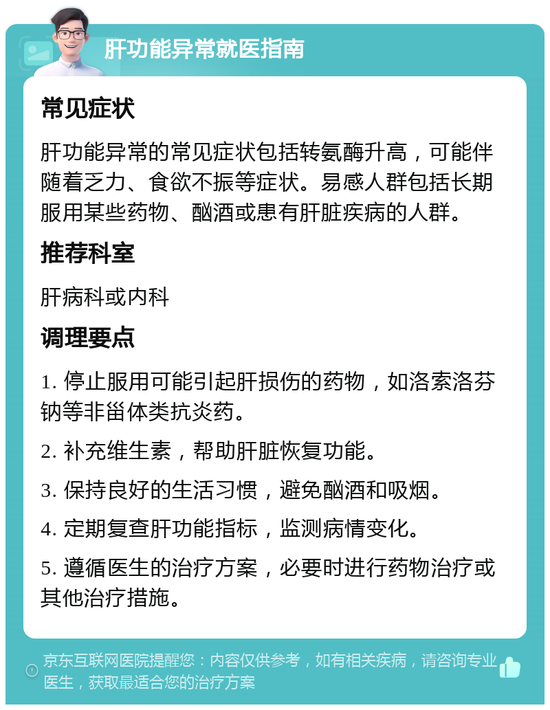 肝功能异常就医指南 常见症状 肝功能异常的常见症状包括转氨酶升高，可能伴随着乏力、食欲不振等症状。易感人群包括长期服用某些药物、酗酒或患有肝脏疾病的人群。 推荐科室 肝病科或内科 调理要点 1. 停止服用可能引起肝损伤的药物，如洛索洛芬钠等非甾体类抗炎药。 2. 补充维生素，帮助肝脏恢复功能。 3. 保持良好的生活习惯，避免酗酒和吸烟。 4. 定期复查肝功能指标，监测病情变化。 5. 遵循医生的治疗方案，必要时进行药物治疗或其他治疗措施。