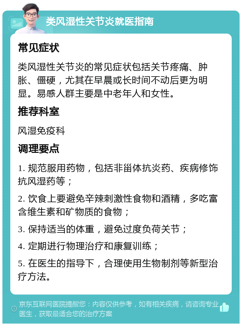 类风湿性关节炎就医指南 常见症状 类风湿性关节炎的常见症状包括关节疼痛、肿胀、僵硬，尤其在早晨或长时间不动后更为明显。易感人群主要是中老年人和女性。 推荐科室 风湿免疫科 调理要点 1. 规范服用药物，包括非甾体抗炎药、疾病修饰抗风湿药等； 2. 饮食上要避免辛辣刺激性食物和酒精，多吃富含维生素和矿物质的食物； 3. 保持适当的体重，避免过度负荷关节； 4. 定期进行物理治疗和康复训练； 5. 在医生的指导下，合理使用生物制剂等新型治疗方法。