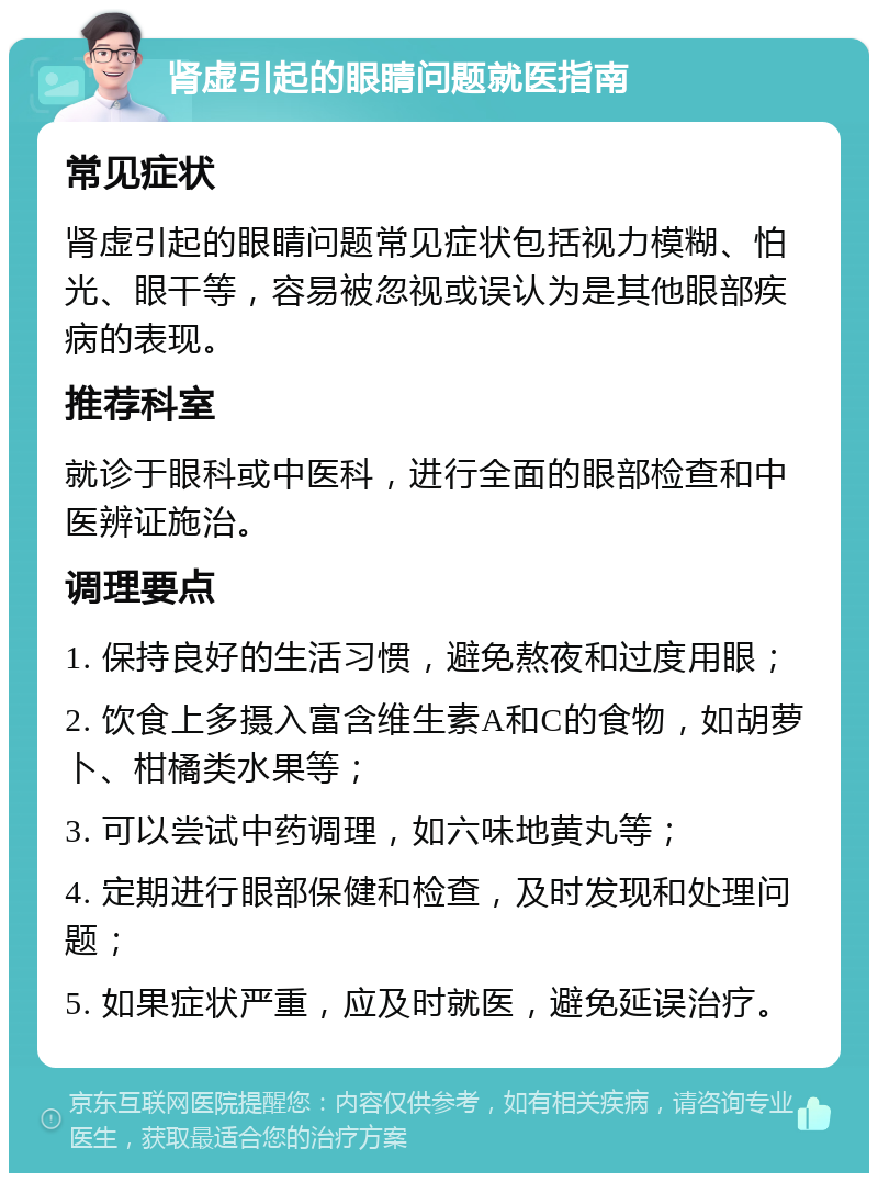 肾虚引起的眼睛问题就医指南 常见症状 肾虚引起的眼睛问题常见症状包括视力模糊、怕光、眼干等，容易被忽视或误认为是其他眼部疾病的表现。 推荐科室 就诊于眼科或中医科，进行全面的眼部检查和中医辨证施治。 调理要点 1. 保持良好的生活习惯，避免熬夜和过度用眼； 2. 饮食上多摄入富含维生素A和C的食物，如胡萝卜、柑橘类水果等； 3. 可以尝试中药调理，如六味地黄丸等； 4. 定期进行眼部保健和检查，及时发现和处理问题； 5. 如果症状严重，应及时就医，避免延误治疗。