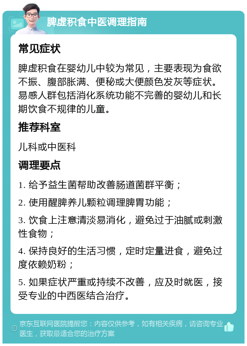 脾虚积食中医调理指南 常见症状 脾虚积食在婴幼儿中较为常见，主要表现为食欲不振、腹部胀满、便秘或大便颜色发灰等症状。易感人群包括消化系统功能不完善的婴幼儿和长期饮食不规律的儿童。 推荐科室 儿科或中医科 调理要点 1. 给予益生菌帮助改善肠道菌群平衡； 2. 使用醒脾养儿颗粒调理脾胃功能； 3. 饮食上注意清淡易消化，避免过于油腻或刺激性食物； 4. 保持良好的生活习惯，定时定量进食，避免过度依赖奶粉； 5. 如果症状严重或持续不改善，应及时就医，接受专业的中西医结合治疗。