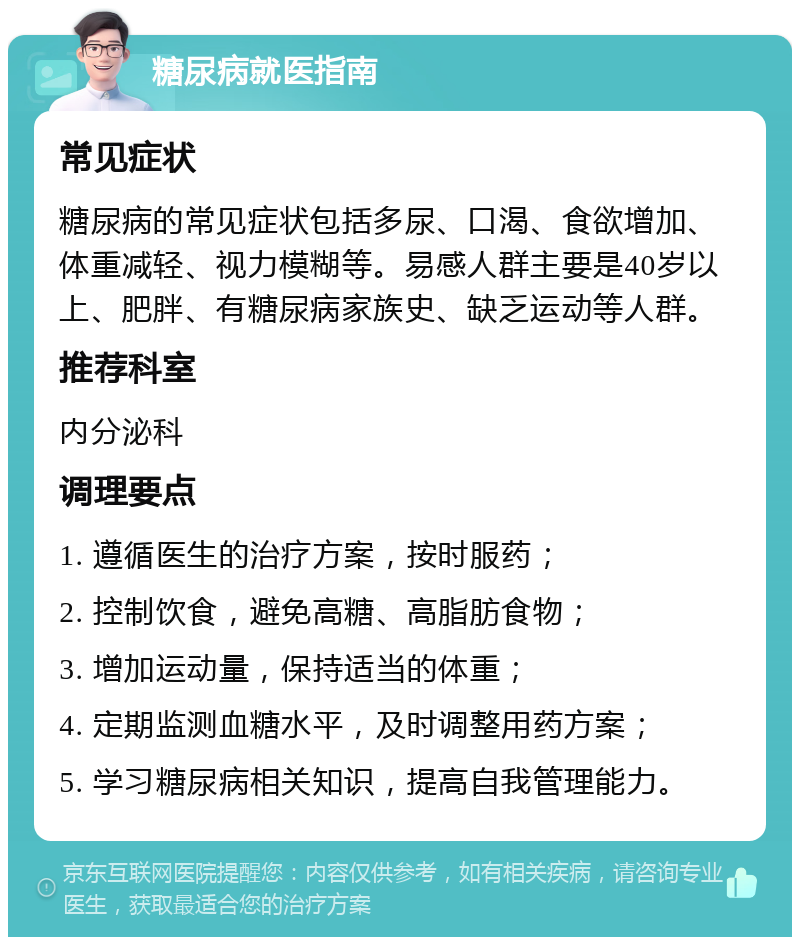 糖尿病就医指南 常见症状 糖尿病的常见症状包括多尿、口渴、食欲增加、体重减轻、视力模糊等。易感人群主要是40岁以上、肥胖、有糖尿病家族史、缺乏运动等人群。 推荐科室 内分泌科 调理要点 1. 遵循医生的治疗方案，按时服药； 2. 控制饮食，避免高糖、高脂肪食物； 3. 增加运动量，保持适当的体重； 4. 定期监测血糖水平，及时调整用药方案； 5. 学习糖尿病相关知识，提高自我管理能力。