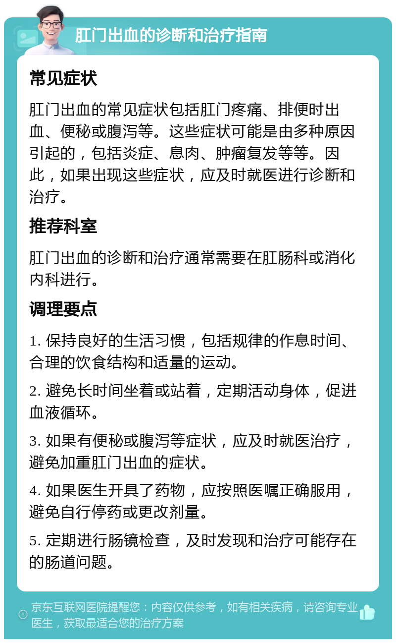 肛门出血的诊断和治疗指南 常见症状 肛门出血的常见症状包括肛门疼痛、排便时出血、便秘或腹泻等。这些症状可能是由多种原因引起的，包括炎症、息肉、肿瘤复发等等。因此，如果出现这些症状，应及时就医进行诊断和治疗。 推荐科室 肛门出血的诊断和治疗通常需要在肛肠科或消化内科进行。 调理要点 1. 保持良好的生活习惯，包括规律的作息时间、合理的饮食结构和适量的运动。 2. 避免长时间坐着或站着，定期活动身体，促进血液循环。 3. 如果有便秘或腹泻等症状，应及时就医治疗，避免加重肛门出血的症状。 4. 如果医生开具了药物，应按照医嘱正确服用，避免自行停药或更改剂量。 5. 定期进行肠镜检查，及时发现和治疗可能存在的肠道问题。