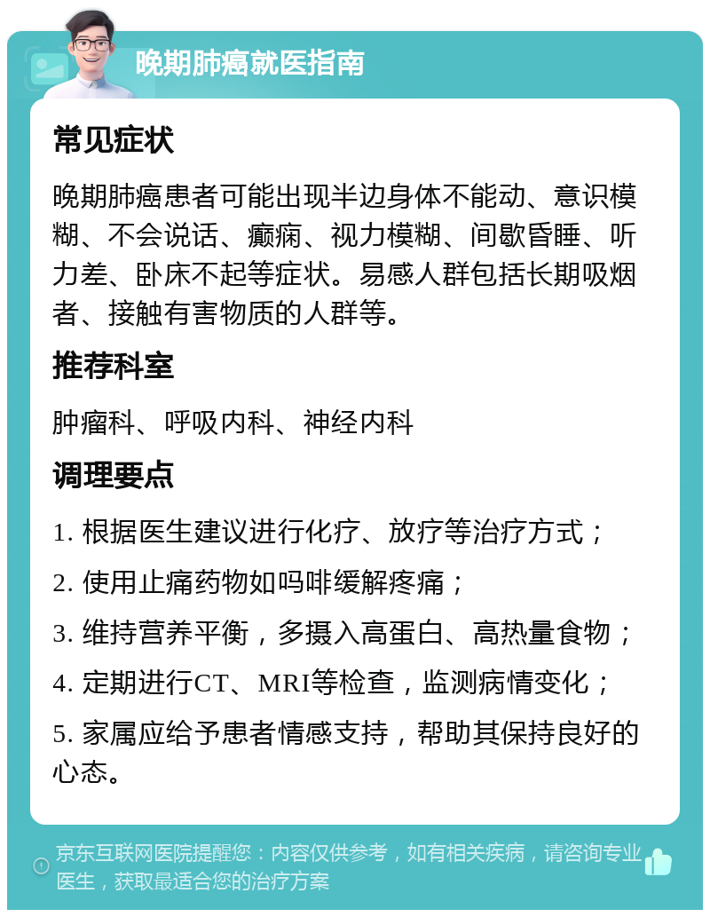 晚期肺癌就医指南 常见症状 晚期肺癌患者可能出现半边身体不能动、意识模糊、不会说话、癫痫、视力模糊、间歇昏睡、听力差、卧床不起等症状。易感人群包括长期吸烟者、接触有害物质的人群等。 推荐科室 肿瘤科、呼吸内科、神经内科 调理要点 1. 根据医生建议进行化疗、放疗等治疗方式； 2. 使用止痛药物如吗啡缓解疼痛； 3. 维持营养平衡，多摄入高蛋白、高热量食物； 4. 定期进行CT、MRI等检查，监测病情变化； 5. 家属应给予患者情感支持，帮助其保持良好的心态。