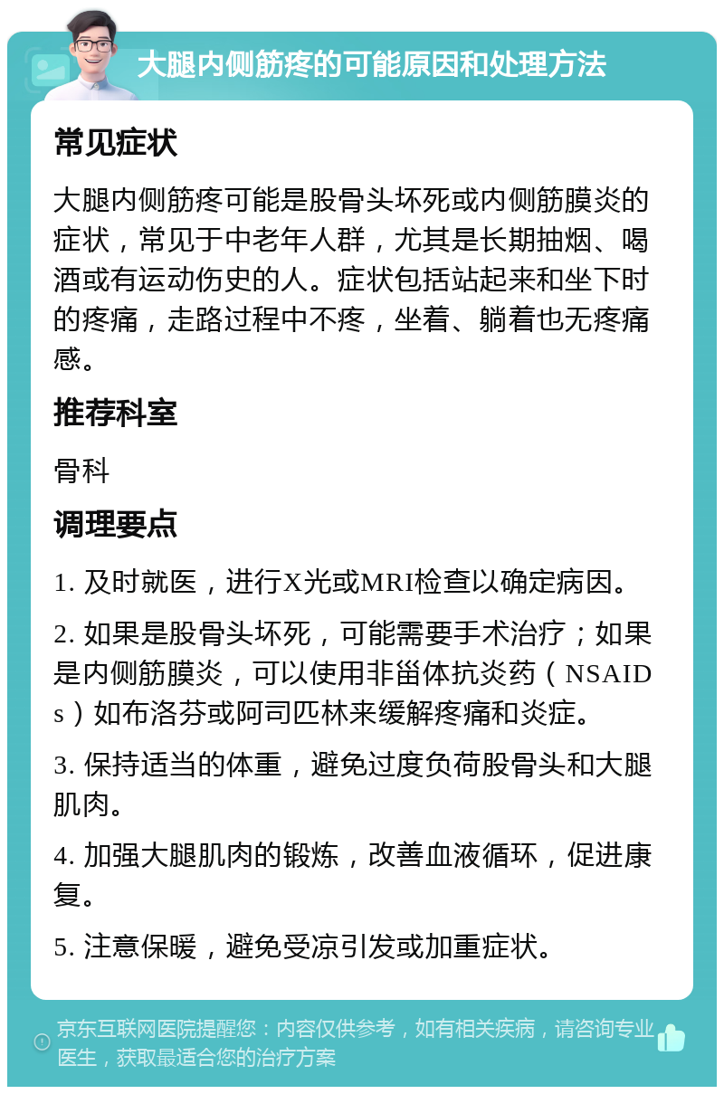 大腿内侧筋疼的可能原因和处理方法 常见症状 大腿内侧筋疼可能是股骨头坏死或内侧筋膜炎的症状，常见于中老年人群，尤其是长期抽烟、喝酒或有运动伤史的人。症状包括站起来和坐下时的疼痛，走路过程中不疼，坐着、躺着也无疼痛感。 推荐科室 骨科 调理要点 1. 及时就医，进行X光或MRI检查以确定病因。 2. 如果是股骨头坏死，可能需要手术治疗；如果是内侧筋膜炎，可以使用非甾体抗炎药（NSAIDs）如布洛芬或阿司匹林来缓解疼痛和炎症。 3. 保持适当的体重，避免过度负荷股骨头和大腿肌肉。 4. 加强大腿肌肉的锻炼，改善血液循环，促进康复。 5. 注意保暖，避免受凉引发或加重症状。