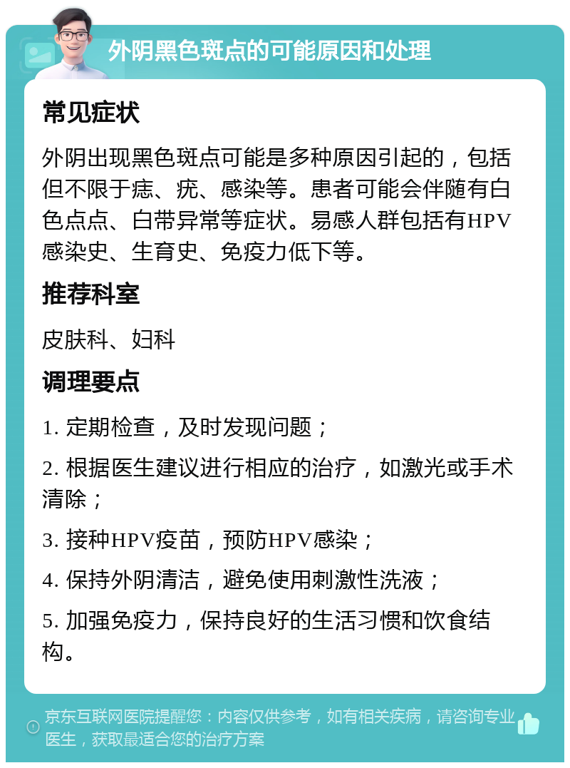 外阴黑色斑点的可能原因和处理 常见症状 外阴出现黑色斑点可能是多种原因引起的，包括但不限于痣、疣、感染等。患者可能会伴随有白色点点、白带异常等症状。易感人群包括有HPV感染史、生育史、免疫力低下等。 推荐科室 皮肤科、妇科 调理要点 1. 定期检查，及时发现问题； 2. 根据医生建议进行相应的治疗，如激光或手术清除； 3. 接种HPV疫苗，预防HPV感染； 4. 保持外阴清洁，避免使用刺激性洗液； 5. 加强免疫力，保持良好的生活习惯和饮食结构。