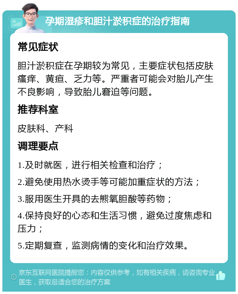 孕期湿疹和胆汁淤积症的治疗指南 常见症状 胆汁淤积症在孕期较为常见，主要症状包括皮肤瘙痒、黄疸、乏力等。严重者可能会对胎儿产生不良影响，导致胎儿窘迫等问题。 推荐科室 皮肤科、产科 调理要点 1.及时就医，进行相关检查和治疗； 2.避免使用热水烫手等可能加重症状的方法； 3.服用医生开具的去熊氧胆酸等药物； 4.保持良好的心态和生活习惯，避免过度焦虑和压力； 5.定期复查，监测病情的变化和治疗效果。