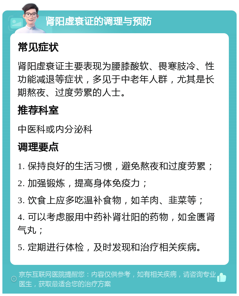 肾阳虚衰证的调理与预防 常见症状 肾阳虚衰证主要表现为腰膝酸软、畏寒肢冷、性功能减退等症状，多见于中老年人群，尤其是长期熬夜、过度劳累的人士。 推荐科室 中医科或内分泌科 调理要点 1. 保持良好的生活习惯，避免熬夜和过度劳累； 2. 加强锻炼，提高身体免疫力； 3. 饮食上应多吃温补食物，如羊肉、韭菜等； 4. 可以考虑服用中药补肾壮阳的药物，如金匮肾气丸； 5. 定期进行体检，及时发现和治疗相关疾病。