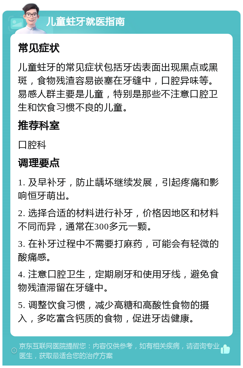 儿童蛀牙就医指南 常见症状 儿童蛀牙的常见症状包括牙齿表面出现黑点或黑斑，食物残渣容易嵌塞在牙缝中，口腔异味等。易感人群主要是儿童，特别是那些不注意口腔卫生和饮食习惯不良的儿童。 推荐科室 口腔科 调理要点 1. 及早补牙，防止龋坏继续发展，引起疼痛和影响恒牙萌出。 2. 选择合适的材料进行补牙，价格因地区和材料不同而异，通常在300多元一颗。 3. 在补牙过程中不需要打麻药，可能会有轻微的酸痛感。 4. 注意口腔卫生，定期刷牙和使用牙线，避免食物残渣滞留在牙缝中。 5. 调整饮食习惯，减少高糖和高酸性食物的摄入，多吃富含钙质的食物，促进牙齿健康。