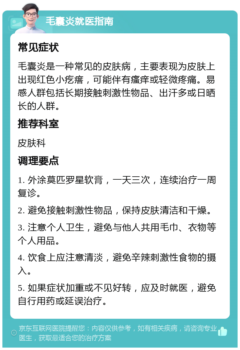 毛囊炎就医指南 常见症状 毛囊炎是一种常见的皮肤病，主要表现为皮肤上出现红色小疙瘩，可能伴有瘙痒或轻微疼痛。易感人群包括长期接触刺激性物品、出汗多或日晒长的人群。 推荐科室 皮肤科 调理要点 1. 外涂莫匹罗星软膏，一天三次，连续治疗一周复诊。 2. 避免接触刺激性物品，保持皮肤清洁和干燥。 3. 注意个人卫生，避免与他人共用毛巾、衣物等个人用品。 4. 饮食上应注意清淡，避免辛辣刺激性食物的摄入。 5. 如果症状加重或不见好转，应及时就医，避免自行用药或延误治疗。