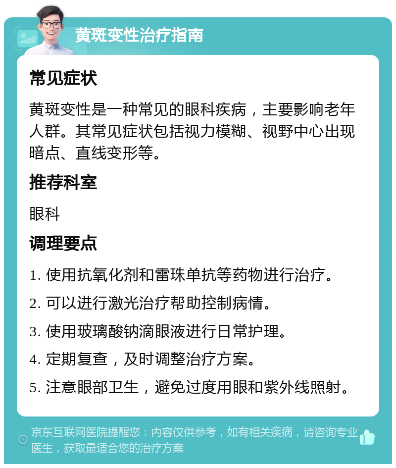 黄斑变性治疗指南 常见症状 黄斑变性是一种常见的眼科疾病，主要影响老年人群。其常见症状包括视力模糊、视野中心出现暗点、直线变形等。 推荐科室 眼科 调理要点 1. 使用抗氧化剂和雷珠单抗等药物进行治疗。 2. 可以进行激光治疗帮助控制病情。 3. 使用玻璃酸钠滴眼液进行日常护理。 4. 定期复查，及时调整治疗方案。 5. 注意眼部卫生，避免过度用眼和紫外线照射。