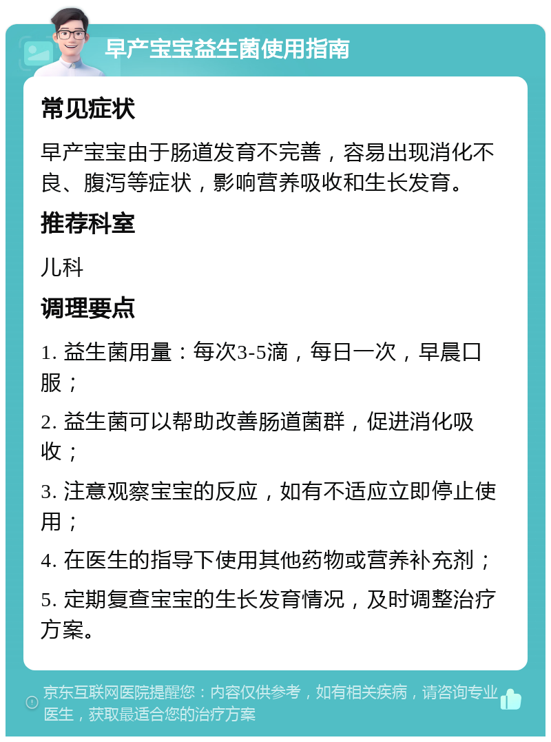 早产宝宝益生菌使用指南 常见症状 早产宝宝由于肠道发育不完善，容易出现消化不良、腹泻等症状，影响营养吸收和生长发育。 推荐科室 儿科 调理要点 1. 益生菌用量：每次3-5滴，每日一次，早晨口服； 2. 益生菌可以帮助改善肠道菌群，促进消化吸收； 3. 注意观察宝宝的反应，如有不适应立即停止使用； 4. 在医生的指导下使用其他药物或营养补充剂； 5. 定期复查宝宝的生长发育情况，及时调整治疗方案。