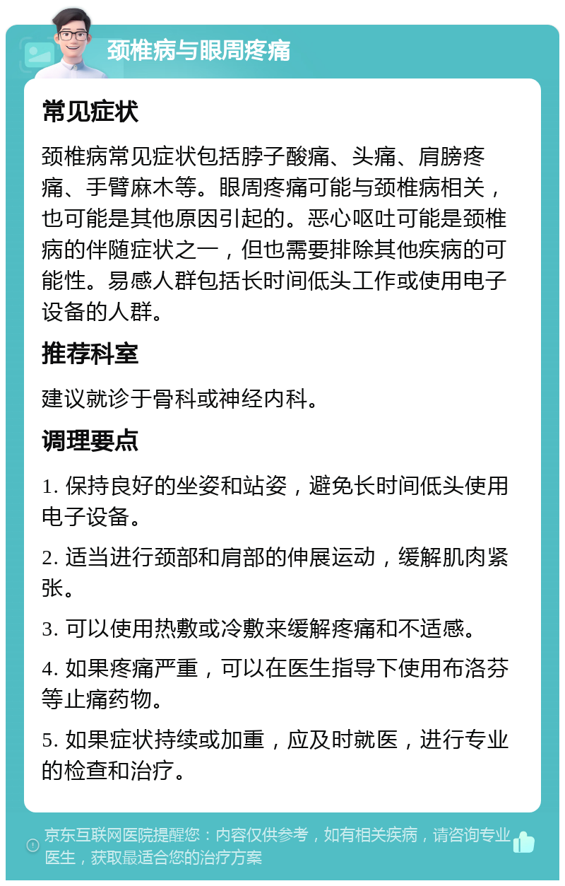 颈椎病与眼周疼痛 常见症状 颈椎病常见症状包括脖子酸痛、头痛、肩膀疼痛、手臂麻木等。眼周疼痛可能与颈椎病相关，也可能是其他原因引起的。恶心呕吐可能是颈椎病的伴随症状之一，但也需要排除其他疾病的可能性。易感人群包括长时间低头工作或使用电子设备的人群。 推荐科室 建议就诊于骨科或神经内科。 调理要点 1. 保持良好的坐姿和站姿，避免长时间低头使用电子设备。 2. 适当进行颈部和肩部的伸展运动，缓解肌肉紧张。 3. 可以使用热敷或冷敷来缓解疼痛和不适感。 4. 如果疼痛严重，可以在医生指导下使用布洛芬等止痛药物。 5. 如果症状持续或加重，应及时就医，进行专业的检查和治疗。