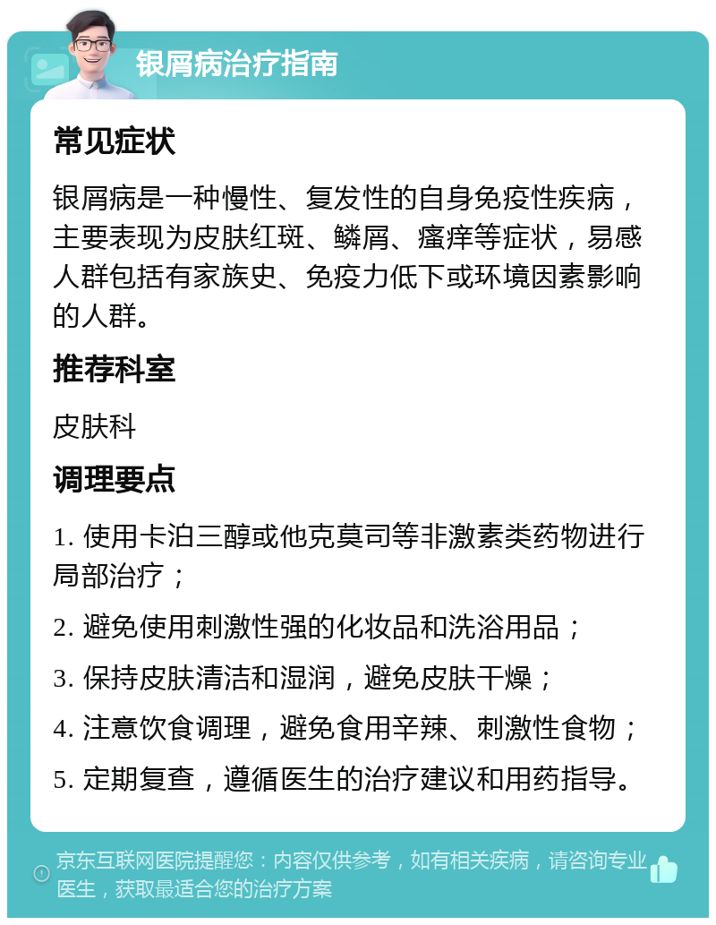 银屑病治疗指南 常见症状 银屑病是一种慢性、复发性的自身免疫性疾病，主要表现为皮肤红斑、鳞屑、瘙痒等症状，易感人群包括有家族史、免疫力低下或环境因素影响的人群。 推荐科室 皮肤科 调理要点 1. 使用卡泊三醇或他克莫司等非激素类药物进行局部治疗； 2. 避免使用刺激性强的化妆品和洗浴用品； 3. 保持皮肤清洁和湿润，避免皮肤干燥； 4. 注意饮食调理，避免食用辛辣、刺激性食物； 5. 定期复查，遵循医生的治疗建议和用药指导。