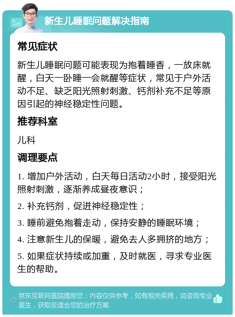 新生儿睡眠问题解决指南 常见症状 新生儿睡眠问题可能表现为抱着睡香，一放床就醒，白天一卧睡一会就醒等症状，常见于户外活动不足、缺乏阳光照射刺激、钙剂补充不足等原因引起的神经稳定性问题。 推荐科室 儿科 调理要点 1. 增加户外活动，白天每日活动2小时，接受阳光照射刺激，逐渐养成昼夜意识； 2. 补充钙剂，促进神经稳定性； 3. 睡前避免抱着走动，保持安静的睡眠环境； 4. 注意新生儿的保暖，避免去人多拥挤的地方； 5. 如果症状持续或加重，及时就医，寻求专业医生的帮助。