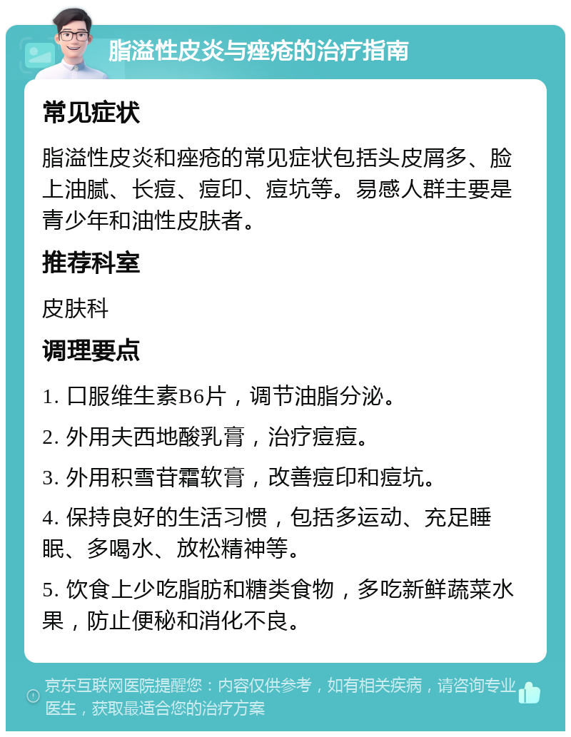 脂溢性皮炎与痤疮的治疗指南 常见症状 脂溢性皮炎和痤疮的常见症状包括头皮屑多、脸上油腻、长痘、痘印、痘坑等。易感人群主要是青少年和油性皮肤者。 推荐科室 皮肤科 调理要点 1. 口服维生素B6片，调节油脂分泌。 2. 外用夫西地酸乳膏，治疗痘痘。 3. 外用积雪苷霜软膏，改善痘印和痘坑。 4. 保持良好的生活习惯，包括多运动、充足睡眠、多喝水、放松精神等。 5. 饮食上少吃脂肪和糖类食物，多吃新鲜蔬菜水果，防止便秘和消化不良。