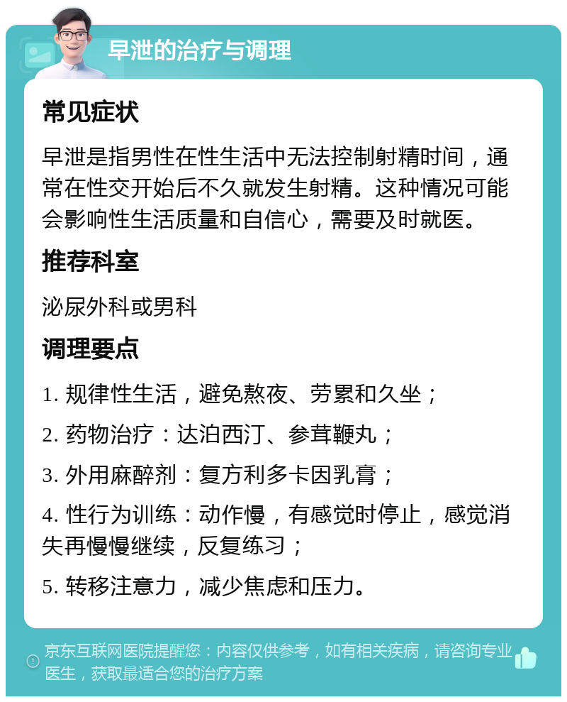 早泄的治疗与调理 常见症状 早泄是指男性在性生活中无法控制射精时间，通常在性交开始后不久就发生射精。这种情况可能会影响性生活质量和自信心，需要及时就医。 推荐科室 泌尿外科或男科 调理要点 1. 规律性生活，避免熬夜、劳累和久坐； 2. 药物治疗：达泊西汀、参茸鞭丸； 3. 外用麻醉剂：复方利多卡因乳膏； 4. 性行为训练：动作慢，有感觉时停止，感觉消失再慢慢继续，反复练习； 5. 转移注意力，减少焦虑和压力。