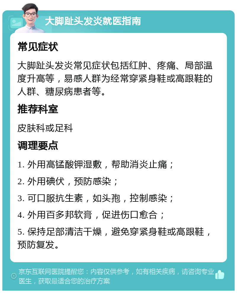 大脚趾头发炎就医指南 常见症状 大脚趾头发炎常见症状包括红肿、疼痛、局部温度升高等，易感人群为经常穿紧身鞋或高跟鞋的人群、糖尿病患者等。 推荐科室 皮肤科或足科 调理要点 1. 外用高锰酸钾湿敷，帮助消炎止痛； 2. 外用碘伏，预防感染； 3. 可口服抗生素，如头孢，控制感染； 4. 外用百多邦软膏，促进伤口愈合； 5. 保持足部清洁干燥，避免穿紧身鞋或高跟鞋，预防复发。