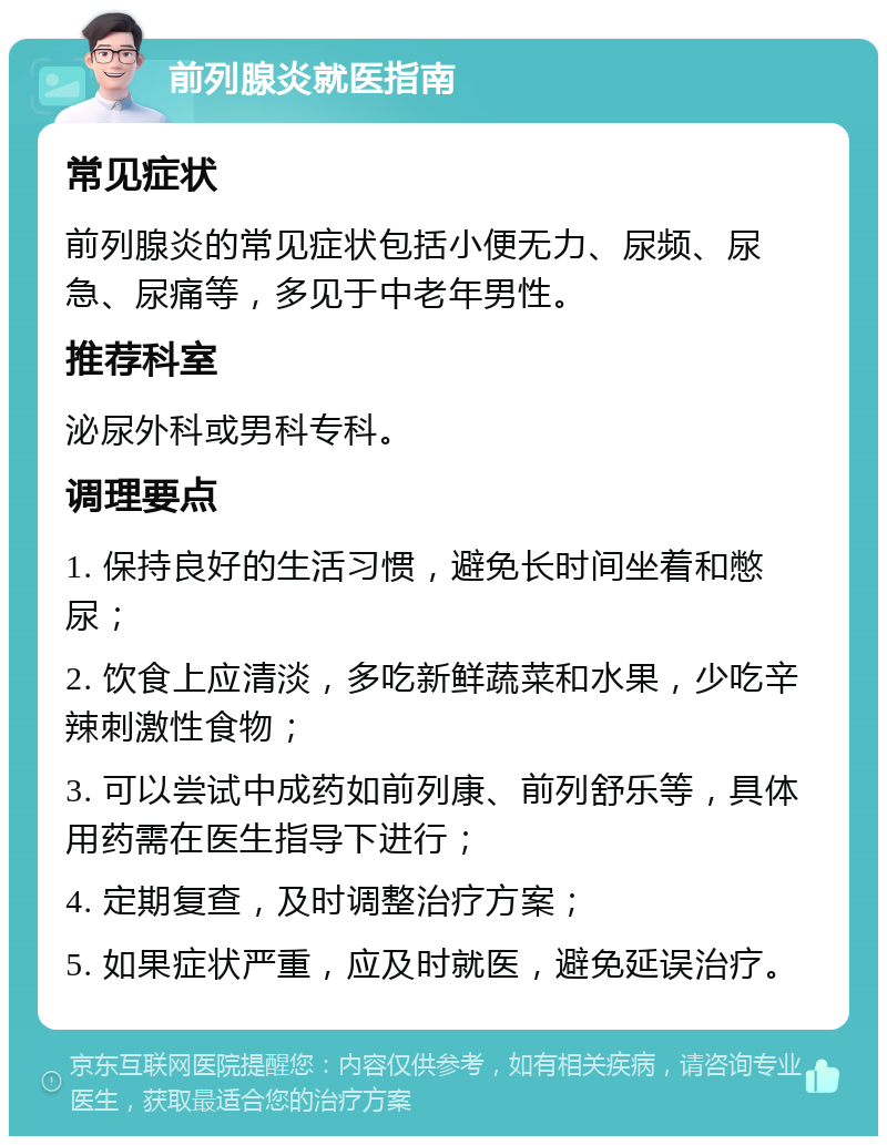 前列腺炎就医指南 常见症状 前列腺炎的常见症状包括小便无力、尿频、尿急、尿痛等，多见于中老年男性。 推荐科室 泌尿外科或男科专科。 调理要点 1. 保持良好的生活习惯，避免长时间坐着和憋尿； 2. 饮食上应清淡，多吃新鲜蔬菜和水果，少吃辛辣刺激性食物； 3. 可以尝试中成药如前列康、前列舒乐等，具体用药需在医生指导下进行； 4. 定期复查，及时调整治疗方案； 5. 如果症状严重，应及时就医，避免延误治疗。