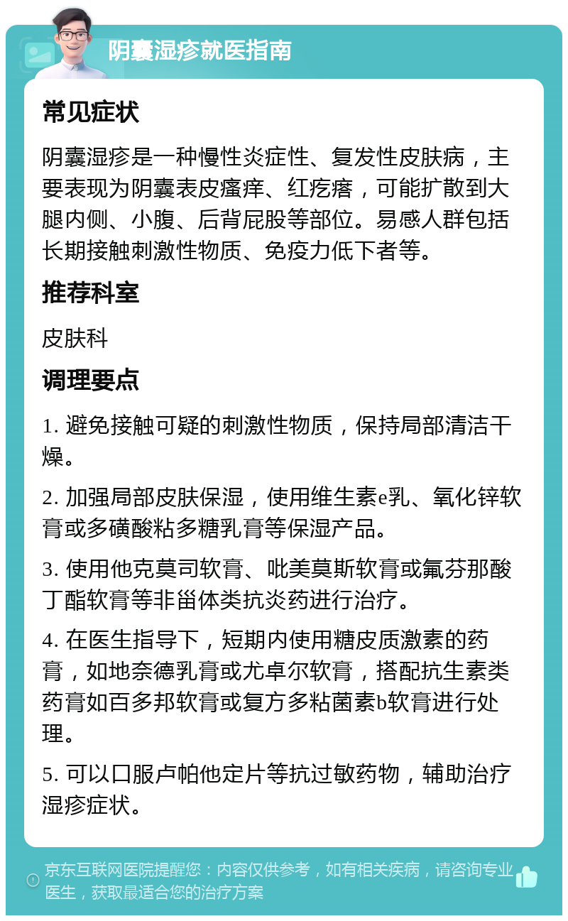 阴囊湿疹就医指南 常见症状 阴囊湿疹是一种慢性炎症性、复发性皮肤病，主要表现为阴囊表皮瘙痒、红疙瘩，可能扩散到大腿内侧、小腹、后背屁股等部位。易感人群包括长期接触刺激性物质、免疫力低下者等。 推荐科室 皮肤科 调理要点 1. 避免接触可疑的刺激性物质，保持局部清洁干燥。 2. 加强局部皮肤保湿，使用维生素e乳、氧化锌软膏或多磺酸粘多糖乳膏等保湿产品。 3. 使用他克莫司软膏、吡美莫斯软膏或氟芬那酸丁酯软膏等非甾体类抗炎药进行治疗。 4. 在医生指导下，短期内使用糖皮质激素的药膏，如地奈德乳膏或尤卓尔软膏，搭配抗生素类药膏如百多邦软膏或复方多粘菌素b软膏进行处理。 5. 可以口服卢帕他定片等抗过敏药物，辅助治疗湿疹症状。