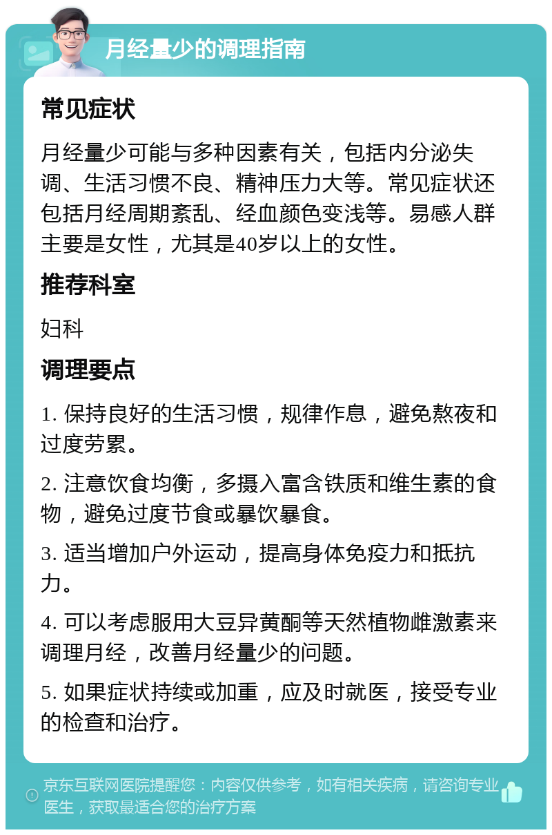 月经量少的调理指南 常见症状 月经量少可能与多种因素有关，包括内分泌失调、生活习惯不良、精神压力大等。常见症状还包括月经周期紊乱、经血颜色变浅等。易感人群主要是女性，尤其是40岁以上的女性。 推荐科室 妇科 调理要点 1. 保持良好的生活习惯，规律作息，避免熬夜和过度劳累。 2. 注意饮食均衡，多摄入富含铁质和维生素的食物，避免过度节食或暴饮暴食。 3. 适当增加户外运动，提高身体免疫力和抵抗力。 4. 可以考虑服用大豆异黄酮等天然植物雌激素来调理月经，改善月经量少的问题。 5. 如果症状持续或加重，应及时就医，接受专业的检查和治疗。