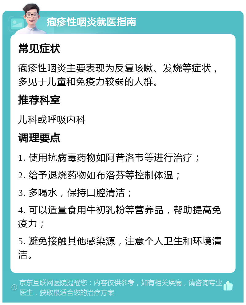 疱疹性咽炎就医指南 常见症状 疱疹性咽炎主要表现为反复咳嗽、发烧等症状，多见于儿童和免疫力较弱的人群。 推荐科室 儿科或呼吸内科 调理要点 1. 使用抗病毒药物如阿昔洛韦等进行治疗； 2. 给予退烧药物如布洛芬等控制体温； 3. 多喝水，保持口腔清洁； 4. 可以适量食用牛初乳粉等营养品，帮助提高免疫力； 5. 避免接触其他感染源，注意个人卫生和环境清洁。