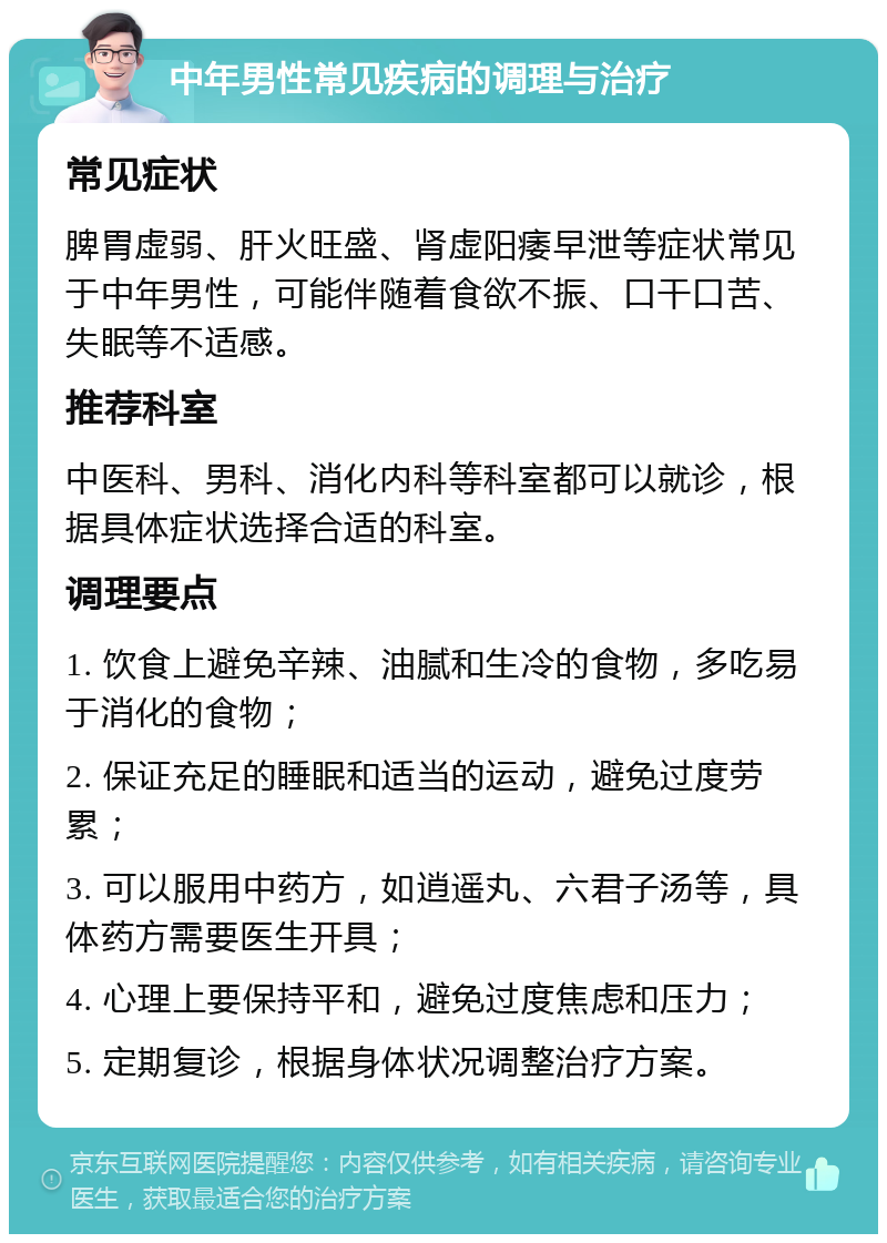 中年男性常见疾病的调理与治疗 常见症状 脾胃虚弱、肝火旺盛、肾虚阳痿早泄等症状常见于中年男性，可能伴随着食欲不振、口干口苦、失眠等不适感。 推荐科室 中医科、男科、消化内科等科室都可以就诊，根据具体症状选择合适的科室。 调理要点 1. 饮食上避免辛辣、油腻和生冷的食物，多吃易于消化的食物； 2. 保证充足的睡眠和适当的运动，避免过度劳累； 3. 可以服用中药方，如逍遥丸、六君子汤等，具体药方需要医生开具； 4. 心理上要保持平和，避免过度焦虑和压力； 5. 定期复诊，根据身体状况调整治疗方案。