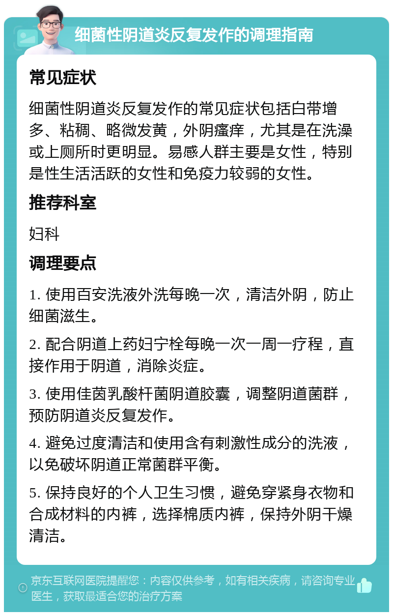 细菌性阴道炎反复发作的调理指南 常见症状 细菌性阴道炎反复发作的常见症状包括白带增多、粘稠、略微发黄，外阴瘙痒，尤其是在洗澡或上厕所时更明显。易感人群主要是女性，特别是性生活活跃的女性和免疫力较弱的女性。 推荐科室 妇科 调理要点 1. 使用百安洗液外洗每晚一次，清洁外阴，防止细菌滋生。 2. 配合阴道上药妇宁栓每晚一次一周一疗程，直接作用于阴道，消除炎症。 3. 使用佳茵乳酸杆菌阴道胶囊，调整阴道菌群，预防阴道炎反复发作。 4. 避免过度清洁和使用含有刺激性成分的洗液，以免破坏阴道正常菌群平衡。 5. 保持良好的个人卫生习惯，避免穿紧身衣物和合成材料的内裤，选择棉质内裤，保持外阴干燥清洁。