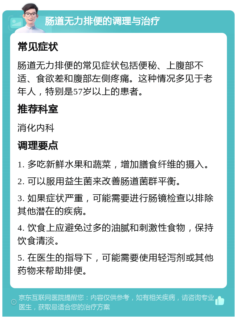 肠道无力排便的调理与治疗 常见症状 肠道无力排便的常见症状包括便秘、上腹部不适、食欲差和腹部左侧疼痛。这种情况多见于老年人，特别是57岁以上的患者。 推荐科室 消化内科 调理要点 1. 多吃新鲜水果和蔬菜，增加膳食纤维的摄入。 2. 可以服用益生菌来改善肠道菌群平衡。 3. 如果症状严重，可能需要进行肠镜检查以排除其他潜在的疾病。 4. 饮食上应避免过多的油腻和刺激性食物，保持饮食清淡。 5. 在医生的指导下，可能需要使用轻泻剂或其他药物来帮助排便。