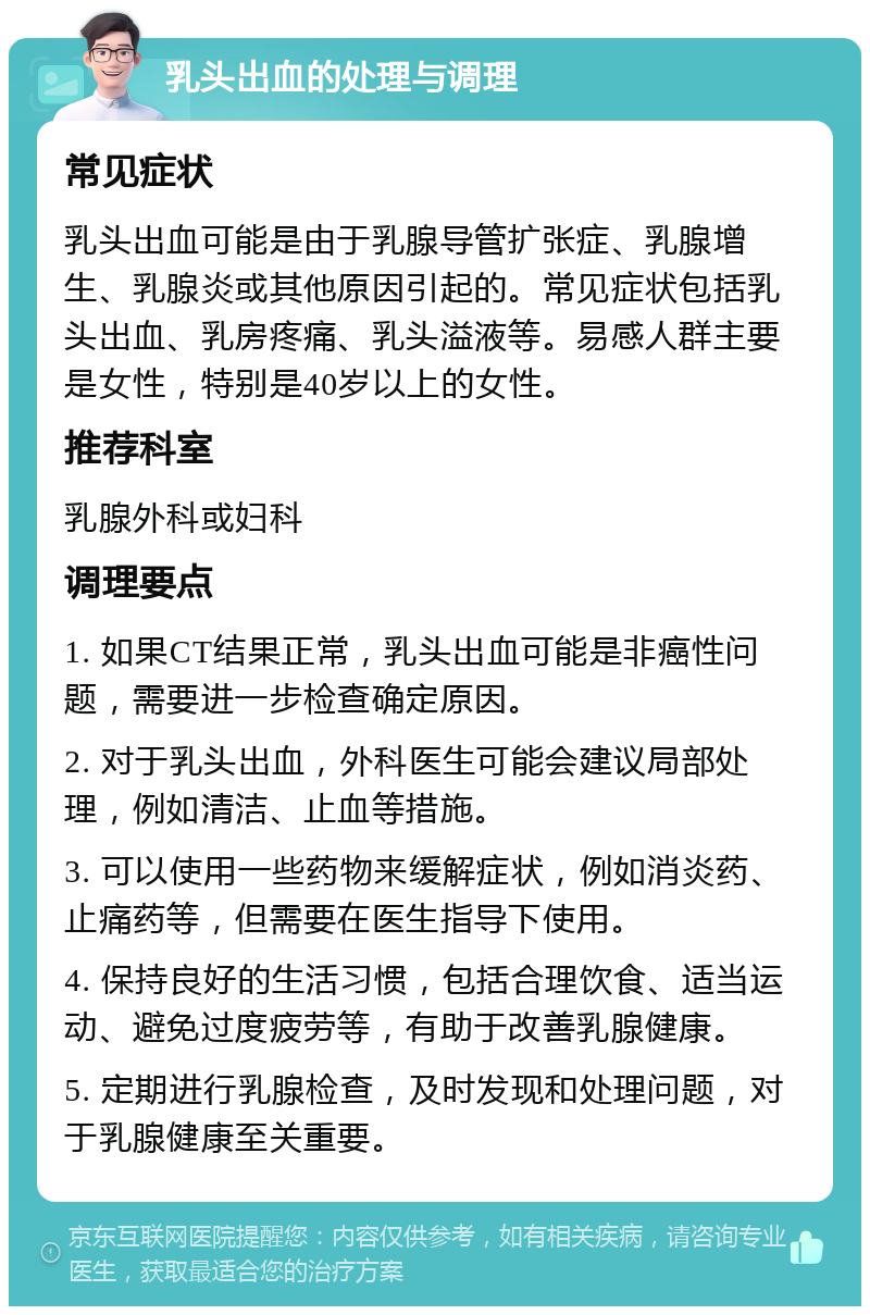 乳头出血的处理与调理 常见症状 乳头出血可能是由于乳腺导管扩张症、乳腺增生、乳腺炎或其他原因引起的。常见症状包括乳头出血、乳房疼痛、乳头溢液等。易感人群主要是女性，特别是40岁以上的女性。 推荐科室 乳腺外科或妇科 调理要点 1. 如果CT结果正常，乳头出血可能是非癌性问题，需要进一步检查确定原因。 2. 对于乳头出血，外科医生可能会建议局部处理，例如清洁、止血等措施。 3. 可以使用一些药物来缓解症状，例如消炎药、止痛药等，但需要在医生指导下使用。 4. 保持良好的生活习惯，包括合理饮食、适当运动、避免过度疲劳等，有助于改善乳腺健康。 5. 定期进行乳腺检查，及时发现和处理问题，对于乳腺健康至关重要。