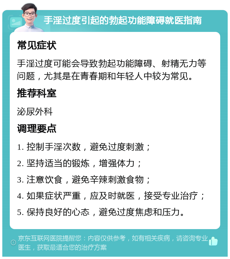 手淫过度引起的勃起功能障碍就医指南 常见症状 手淫过度可能会导致勃起功能障碍、射精无力等问题，尤其是在青春期和年轻人中较为常见。 推荐科室 泌尿外科 调理要点 1. 控制手淫次数，避免过度刺激； 2. 坚持适当的锻炼，增强体力； 3. 注意饮食，避免辛辣刺激食物； 4. 如果症状严重，应及时就医，接受专业治疗； 5. 保持良好的心态，避免过度焦虑和压力。