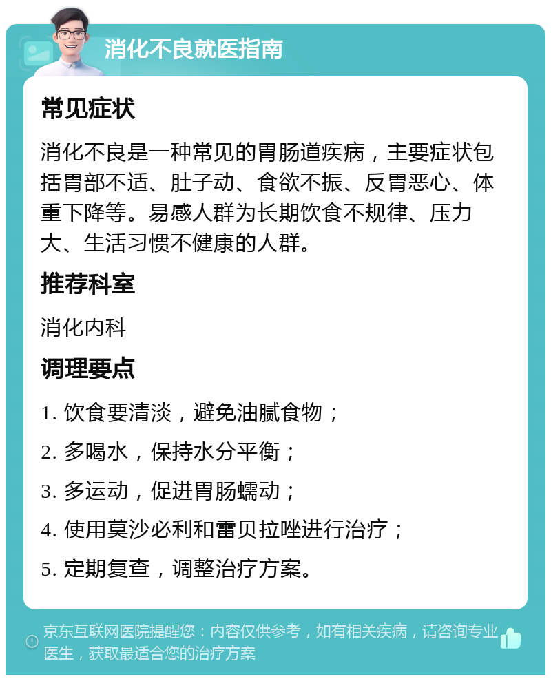 消化不良就医指南 常见症状 消化不良是一种常见的胃肠道疾病，主要症状包括胃部不适、肚子动、食欲不振、反胃恶心、体重下降等。易感人群为长期饮食不规律、压力大、生活习惯不健康的人群。 推荐科室 消化内科 调理要点 1. 饮食要清淡，避免油腻食物； 2. 多喝水，保持水分平衡； 3. 多运动，促进胃肠蠕动； 4. 使用莫沙必利和雷贝拉唑进行治疗； 5. 定期复查，调整治疗方案。