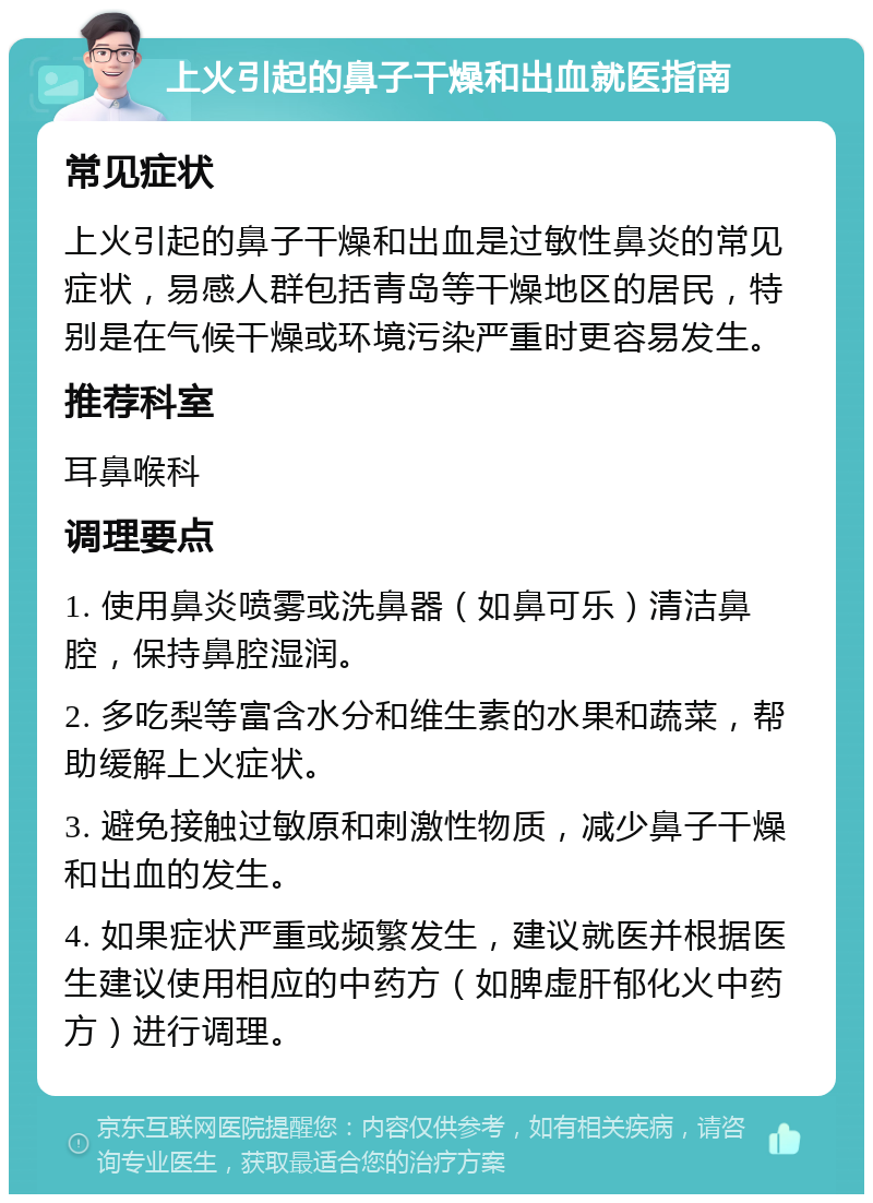 上火引起的鼻子干燥和出血就医指南 常见症状 上火引起的鼻子干燥和出血是过敏性鼻炎的常见症状，易感人群包括青岛等干燥地区的居民，特别是在气候干燥或环境污染严重时更容易发生。 推荐科室 耳鼻喉科 调理要点 1. 使用鼻炎喷雾或洗鼻器（如鼻可乐）清洁鼻腔，保持鼻腔湿润。 2. 多吃梨等富含水分和维生素的水果和蔬菜，帮助缓解上火症状。 3. 避免接触过敏原和刺激性物质，减少鼻子干燥和出血的发生。 4. 如果症状严重或频繁发生，建议就医并根据医生建议使用相应的中药方（如脾虚肝郁化火中药方）进行调理。