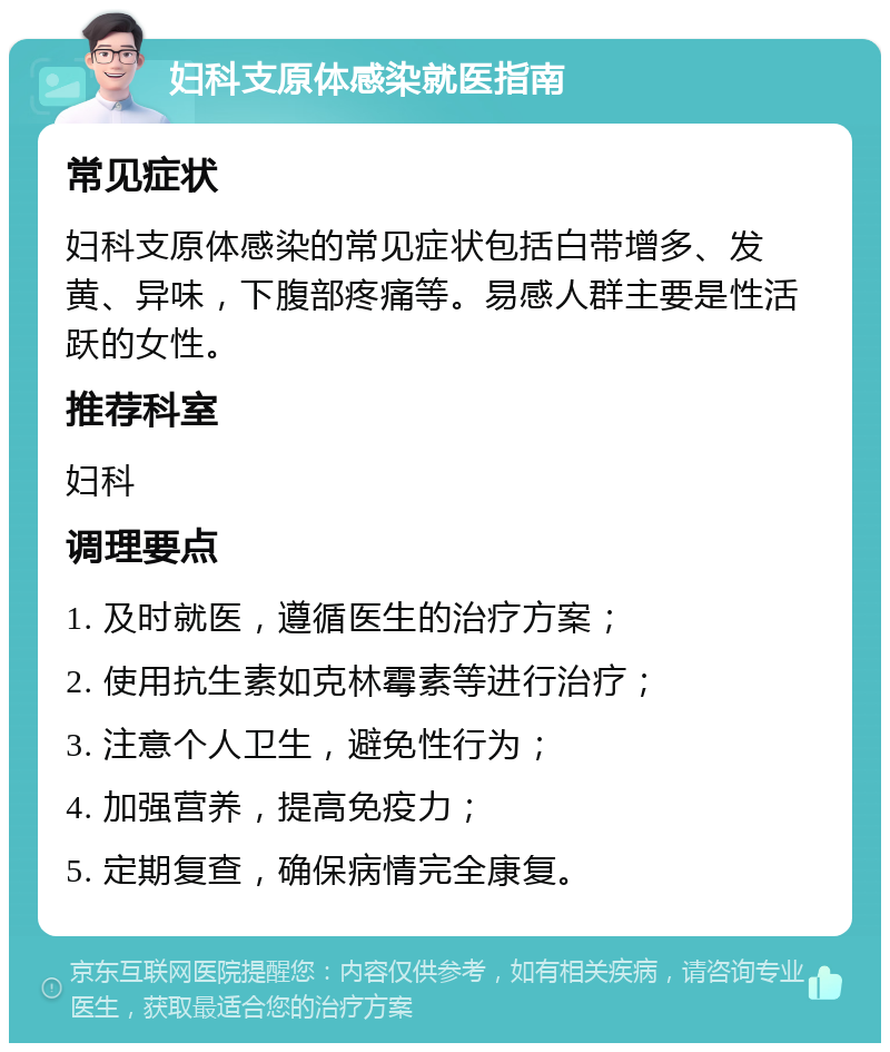 妇科支原体感染就医指南 常见症状 妇科支原体感染的常见症状包括白带增多、发黄、异味，下腹部疼痛等。易感人群主要是性活跃的女性。 推荐科室 妇科 调理要点 1. 及时就医，遵循医生的治疗方案； 2. 使用抗生素如克林霉素等进行治疗； 3. 注意个人卫生，避免性行为； 4. 加强营养，提高免疫力； 5. 定期复查，确保病情完全康复。