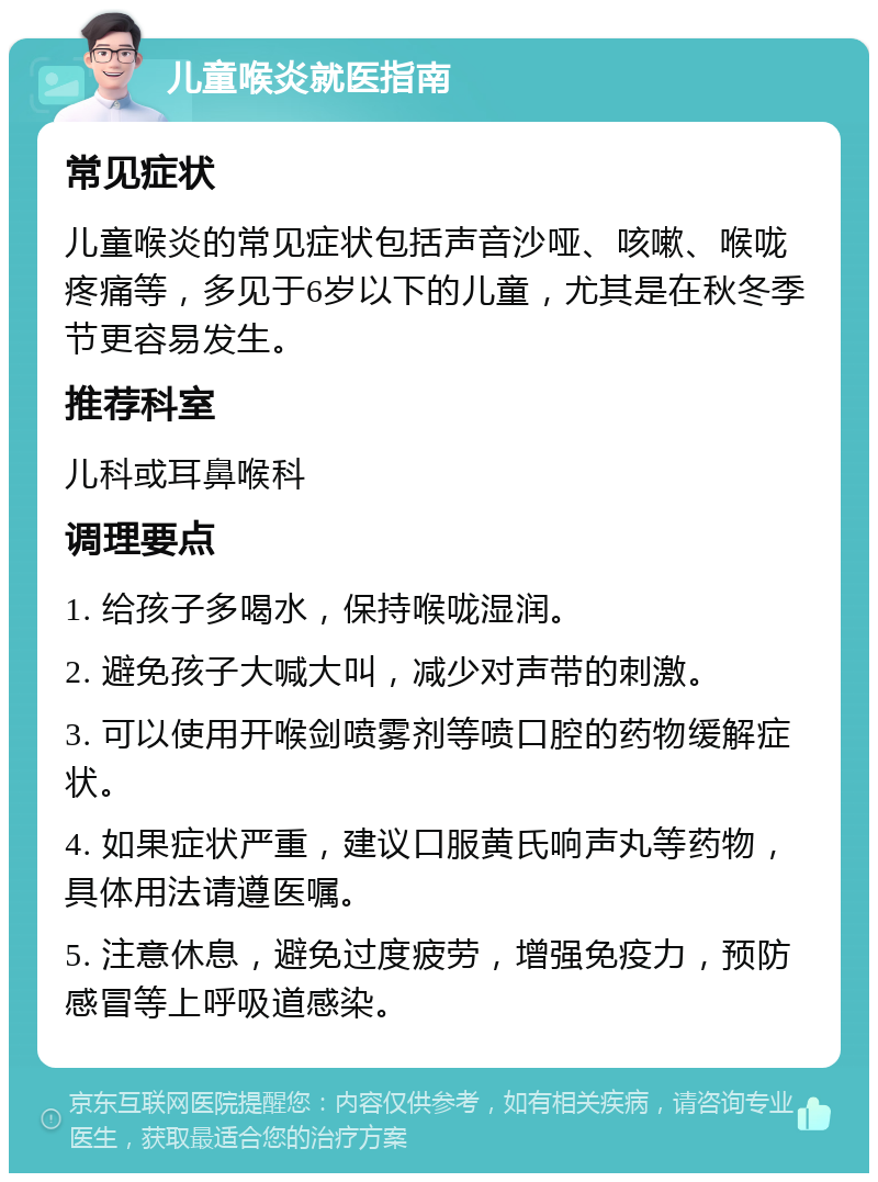 儿童喉炎就医指南 常见症状 儿童喉炎的常见症状包括声音沙哑、咳嗽、喉咙疼痛等，多见于6岁以下的儿童，尤其是在秋冬季节更容易发生。 推荐科室 儿科或耳鼻喉科 调理要点 1. 给孩子多喝水，保持喉咙湿润。 2. 避免孩子大喊大叫，减少对声带的刺激。 3. 可以使用开喉剑喷雾剂等喷口腔的药物缓解症状。 4. 如果症状严重，建议口服黄氏响声丸等药物，具体用法请遵医嘱。 5. 注意休息，避免过度疲劳，增强免疫力，预防感冒等上呼吸道感染。