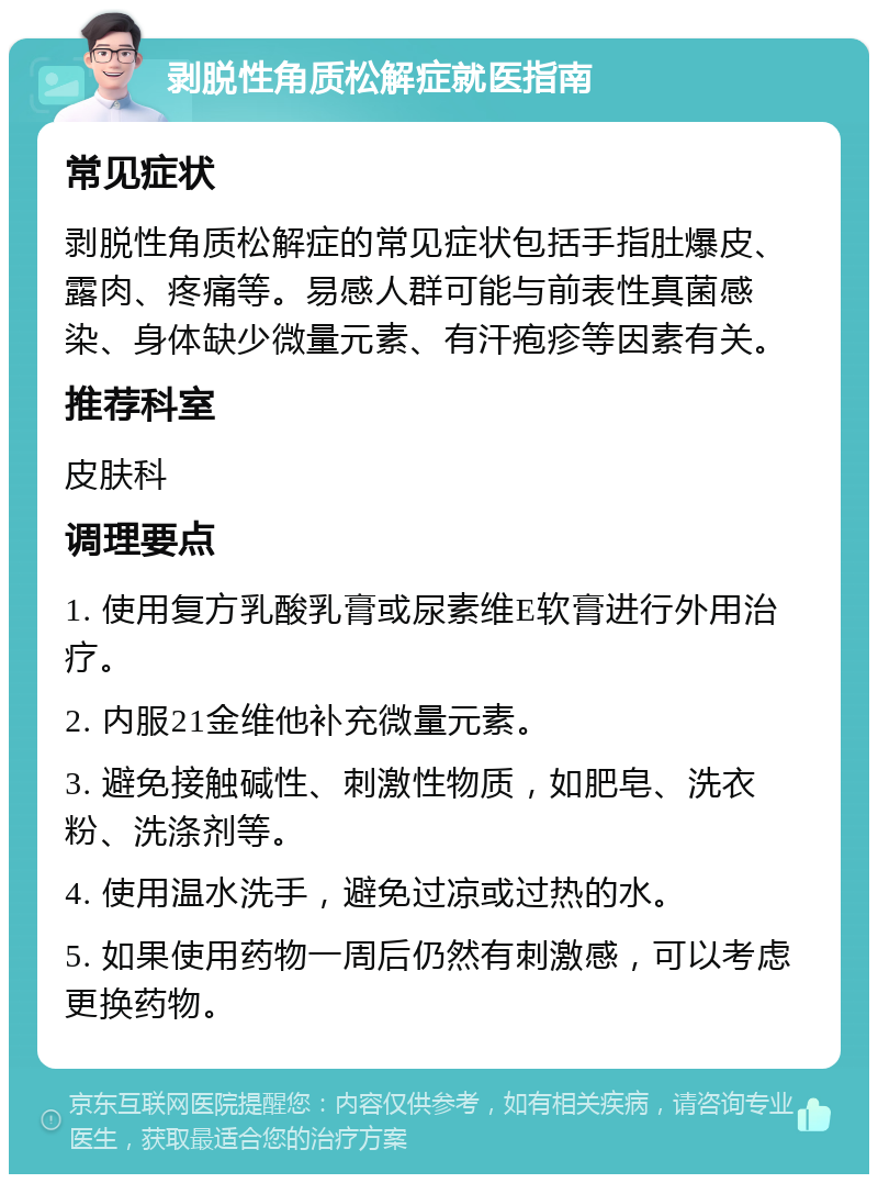 剥脱性角质松解症就医指南 常见症状 剥脱性角质松解症的常见症状包括手指肚爆皮、露肉、疼痛等。易感人群可能与前表性真菌感染、身体缺少微量元素、有汗疱疹等因素有关。 推荐科室 皮肤科 调理要点 1. 使用复方乳酸乳膏或尿素维E软膏进行外用治疗。 2. 内服21金维他补充微量元素。 3. 避免接触碱性、刺激性物质，如肥皂、洗衣粉、洗涤剂等。 4. 使用温水洗手，避免过凉或过热的水。 5. 如果使用药物一周后仍然有刺激感，可以考虑更换药物。