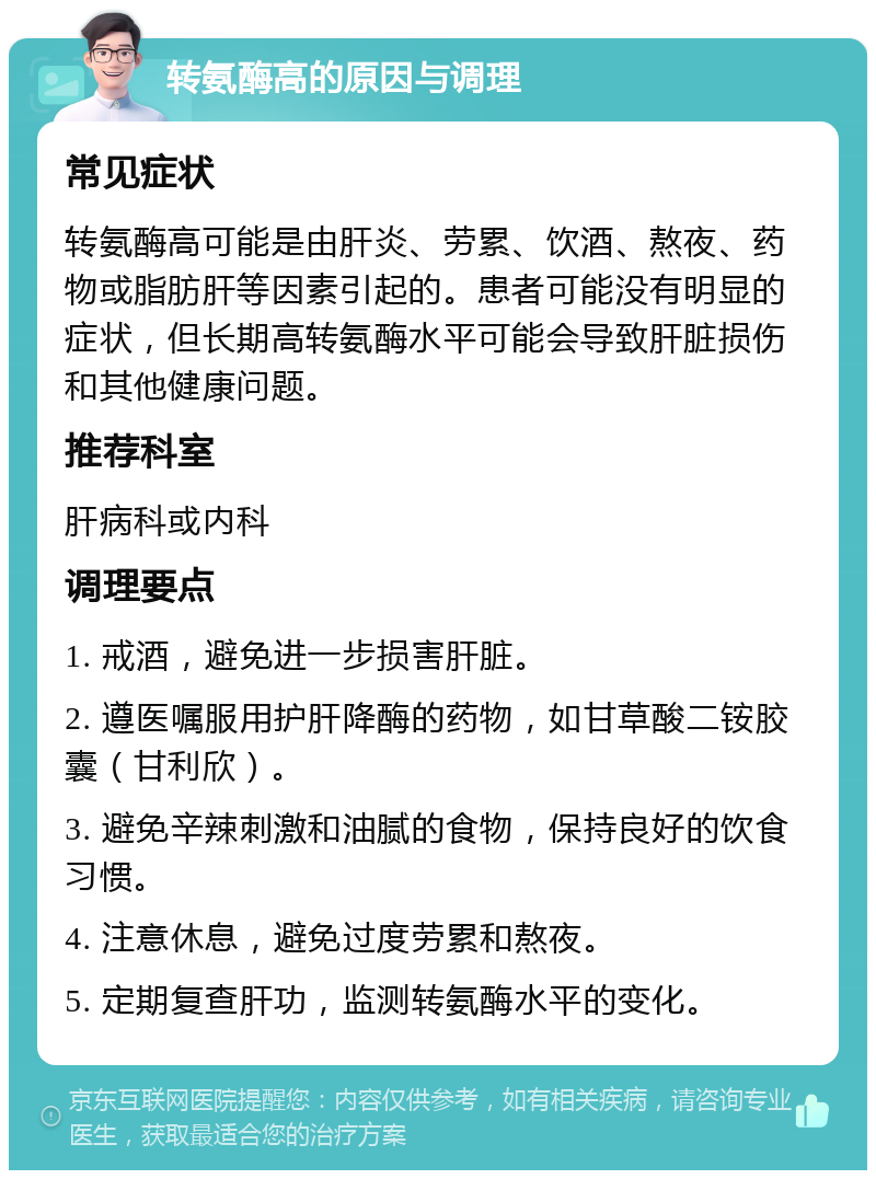 转氨酶高的原因与调理 常见症状 转氨酶高可能是由肝炎、劳累、饮酒、熬夜、药物或脂肪肝等因素引起的。患者可能没有明显的症状，但长期高转氨酶水平可能会导致肝脏损伤和其他健康问题。 推荐科室 肝病科或内科 调理要点 1. 戒酒，避免进一步损害肝脏。 2. 遵医嘱服用护肝降酶的药物，如甘草酸二铵胶囊（甘利欣）。 3. 避免辛辣刺激和油腻的食物，保持良好的饮食习惯。 4. 注意休息，避免过度劳累和熬夜。 5. 定期复查肝功，监测转氨酶水平的变化。