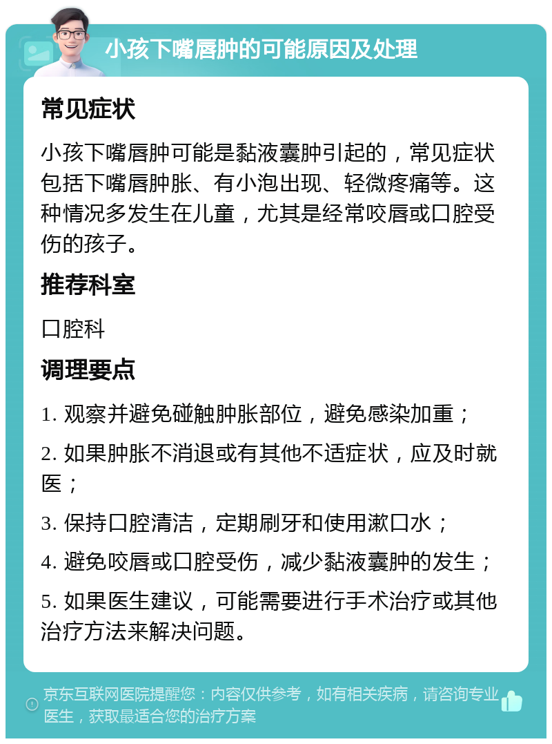 小孩下嘴唇肿的可能原因及处理 常见症状 小孩下嘴唇肿可能是黏液囊肿引起的，常见症状包括下嘴唇肿胀、有小泡出现、轻微疼痛等。这种情况多发生在儿童，尤其是经常咬唇或口腔受伤的孩子。 推荐科室 口腔科 调理要点 1. 观察并避免碰触肿胀部位，避免感染加重； 2. 如果肿胀不消退或有其他不适症状，应及时就医； 3. 保持口腔清洁，定期刷牙和使用漱口水； 4. 避免咬唇或口腔受伤，减少黏液囊肿的发生； 5. 如果医生建议，可能需要进行手术治疗或其他治疗方法来解决问题。