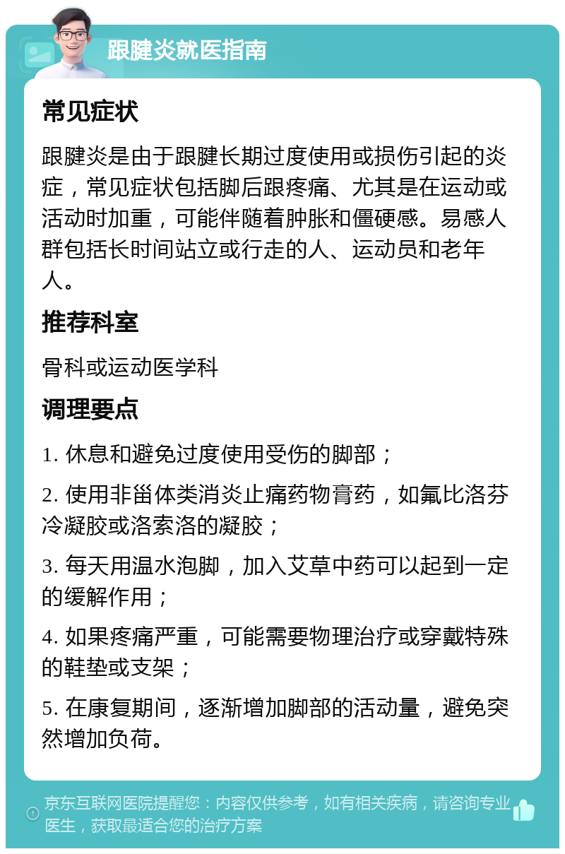 跟腱炎就医指南 常见症状 跟腱炎是由于跟腱长期过度使用或损伤引起的炎症，常见症状包括脚后跟疼痛、尤其是在运动或活动时加重，可能伴随着肿胀和僵硬感。易感人群包括长时间站立或行走的人、运动员和老年人。 推荐科室 骨科或运动医学科 调理要点 1. 休息和避免过度使用受伤的脚部； 2. 使用非甾体类消炎止痛药物膏药，如氟比洛芬冷凝胶或洛索洛的凝胶； 3. 每天用温水泡脚，加入艾草中药可以起到一定的缓解作用； 4. 如果疼痛严重，可能需要物理治疗或穿戴特殊的鞋垫或支架； 5. 在康复期间，逐渐增加脚部的活动量，避免突然增加负荷。