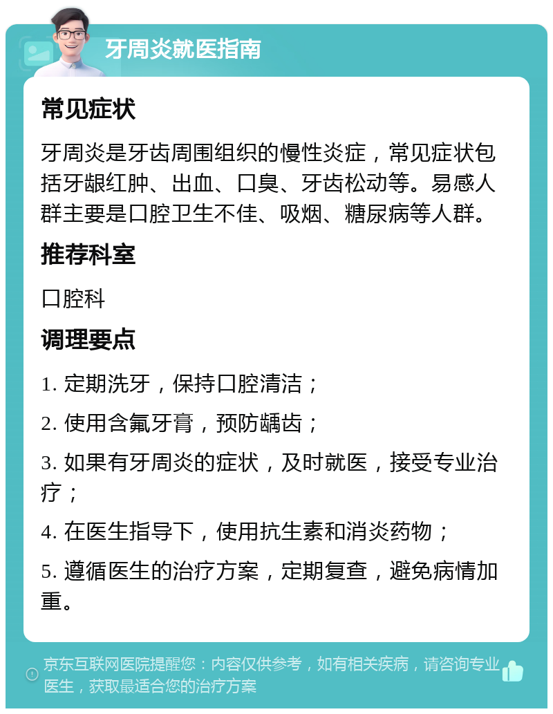 牙周炎就医指南 常见症状 牙周炎是牙齿周围组织的慢性炎症，常见症状包括牙龈红肿、出血、口臭、牙齿松动等。易感人群主要是口腔卫生不佳、吸烟、糖尿病等人群。 推荐科室 口腔科 调理要点 1. 定期洗牙，保持口腔清洁； 2. 使用含氟牙膏，预防龋齿； 3. 如果有牙周炎的症状，及时就医，接受专业治疗； 4. 在医生指导下，使用抗生素和消炎药物； 5. 遵循医生的治疗方案，定期复查，避免病情加重。