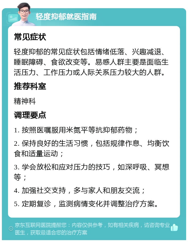 轻度抑郁就医指南 常见症状 轻度抑郁的常见症状包括情绪低落、兴趣减退、睡眠障碍、食欲改变等。易感人群主要是面临生活压力、工作压力或人际关系压力较大的人群。 推荐科室 精神科 调理要点 1. 按照医嘱服用米氮平等抗抑郁药物； 2. 保持良好的生活习惯，包括规律作息、均衡饮食和适量运动； 3. 学会放松和应对压力的技巧，如深呼吸、冥想等； 4. 加强社交支持，多与家人和朋友交流； 5. 定期复诊，监测病情变化并调整治疗方案。