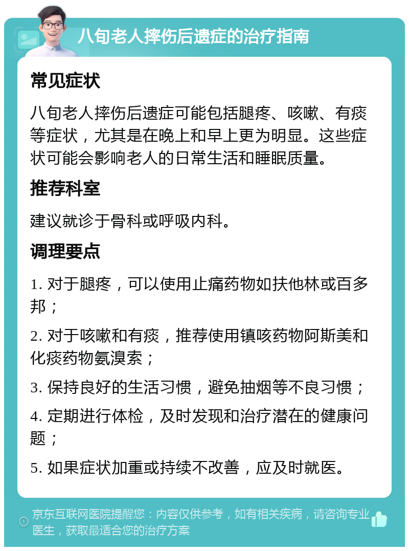 八旬老人摔伤后遗症的治疗指南 常见症状 八旬老人摔伤后遗症可能包括腿疼、咳嗽、有痰等症状，尤其是在晚上和早上更为明显。这些症状可能会影响老人的日常生活和睡眠质量。 推荐科室 建议就诊于骨科或呼吸内科。 调理要点 1. 对于腿疼，可以使用止痛药物如扶他林或百多邦； 2. 对于咳嗽和有痰，推荐使用镇咳药物阿斯美和化痰药物氨溴索； 3. 保持良好的生活习惯，避免抽烟等不良习惯； 4. 定期进行体检，及时发现和治疗潜在的健康问题； 5. 如果症状加重或持续不改善，应及时就医。