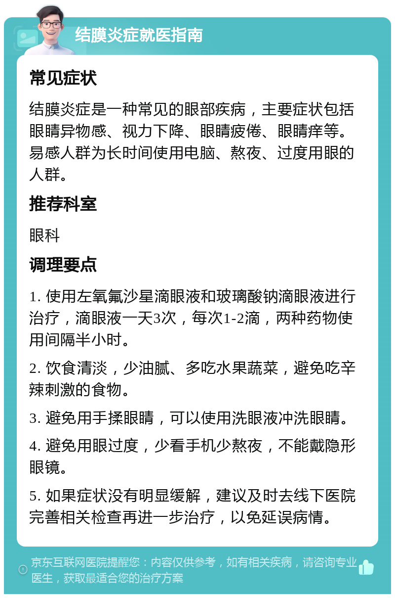 结膜炎症就医指南 常见症状 结膜炎症是一种常见的眼部疾病，主要症状包括眼睛异物感、视力下降、眼睛疲倦、眼睛痒等。易感人群为长时间使用电脑、熬夜、过度用眼的人群。 推荐科室 眼科 调理要点 1. 使用左氧氟沙星滴眼液和玻璃酸钠滴眼液进行治疗，滴眼液一天3次，每次1-2滴，两种药物使用间隔半小时。 2. 饮食清淡，少油腻、多吃水果蔬菜，避免吃辛辣刺激的食物。 3. 避免用手揉眼睛，可以使用洗眼液冲洗眼睛。 4. 避免用眼过度，少看手机少熬夜，不能戴隐形眼镜。 5. 如果症状没有明显缓解，建议及时去线下医院完善相关检查再进一步治疗，以免延误病情。