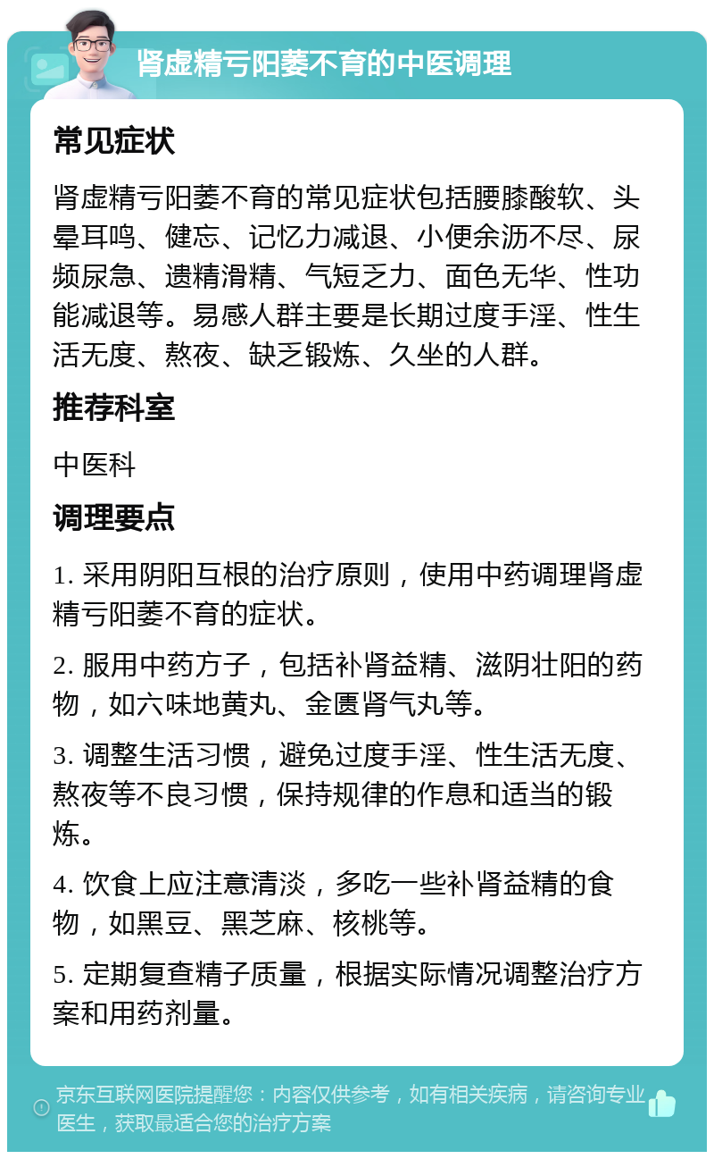 肾虚精亏阳萎不育的中医调理 常见症状 肾虚精亏阳萎不育的常见症状包括腰膝酸软、头晕耳鸣、健忘、记忆力减退、小便余沥不尽、尿频尿急、遗精滑精、气短乏力、面色无华、性功能减退等。易感人群主要是长期过度手淫、性生活无度、熬夜、缺乏锻炼、久坐的人群。 推荐科室 中医科 调理要点 1. 采用阴阳互根的治疗原则，使用中药调理肾虚精亏阳萎不育的症状。 2. 服用中药方子，包括补肾益精、滋阴壮阳的药物，如六味地黄丸、金匮肾气丸等。 3. 调整生活习惯，避免过度手淫、性生活无度、熬夜等不良习惯，保持规律的作息和适当的锻炼。 4. 饮食上应注意清淡，多吃一些补肾益精的食物，如黑豆、黑芝麻、核桃等。 5. 定期复查精子质量，根据实际情况调整治疗方案和用药剂量。