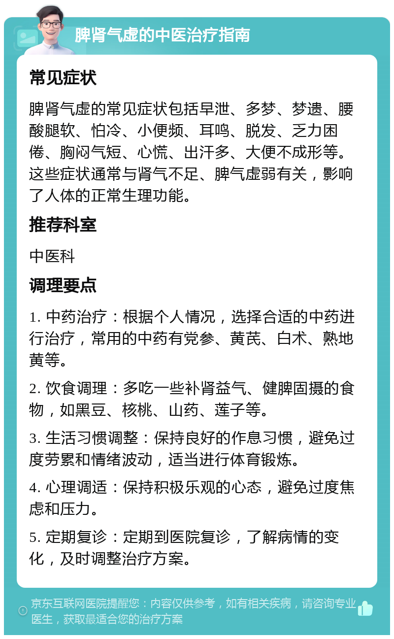 脾肾气虚的中医治疗指南 常见症状 脾肾气虚的常见症状包括早泄、多梦、梦遗、腰酸腿软、怕冷、小便频、耳鸣、脱发、乏力困倦、胸闷气短、心慌、出汗多、大便不成形等。这些症状通常与肾气不足、脾气虚弱有关，影响了人体的正常生理功能。 推荐科室 中医科 调理要点 1. 中药治疗：根据个人情况，选择合适的中药进行治疗，常用的中药有党参、黄芪、白术、熟地黄等。 2. 饮食调理：多吃一些补肾益气、健脾固摄的食物，如黑豆、核桃、山药、莲子等。 3. 生活习惯调整：保持良好的作息习惯，避免过度劳累和情绪波动，适当进行体育锻炼。 4. 心理调适：保持积极乐观的心态，避免过度焦虑和压力。 5. 定期复诊：定期到医院复诊，了解病情的变化，及时调整治疗方案。